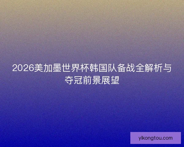 2026美加墨世界杯韩国队备战全解析与夺冠前景展望