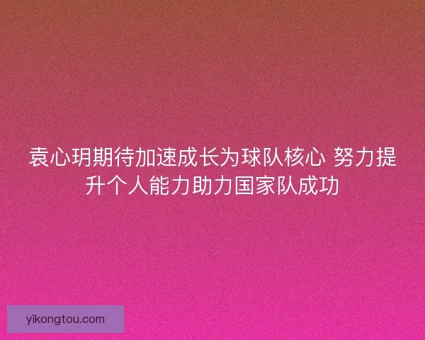 袁心玥期待加速成长为球队核心 努力提升个人能力助力国家队成功
