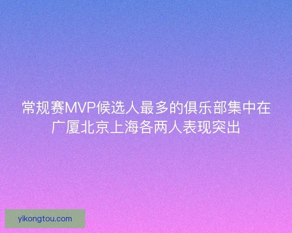 常规赛MVP候选人最多的俱乐部集中在广厦北京上海各两人表现突出